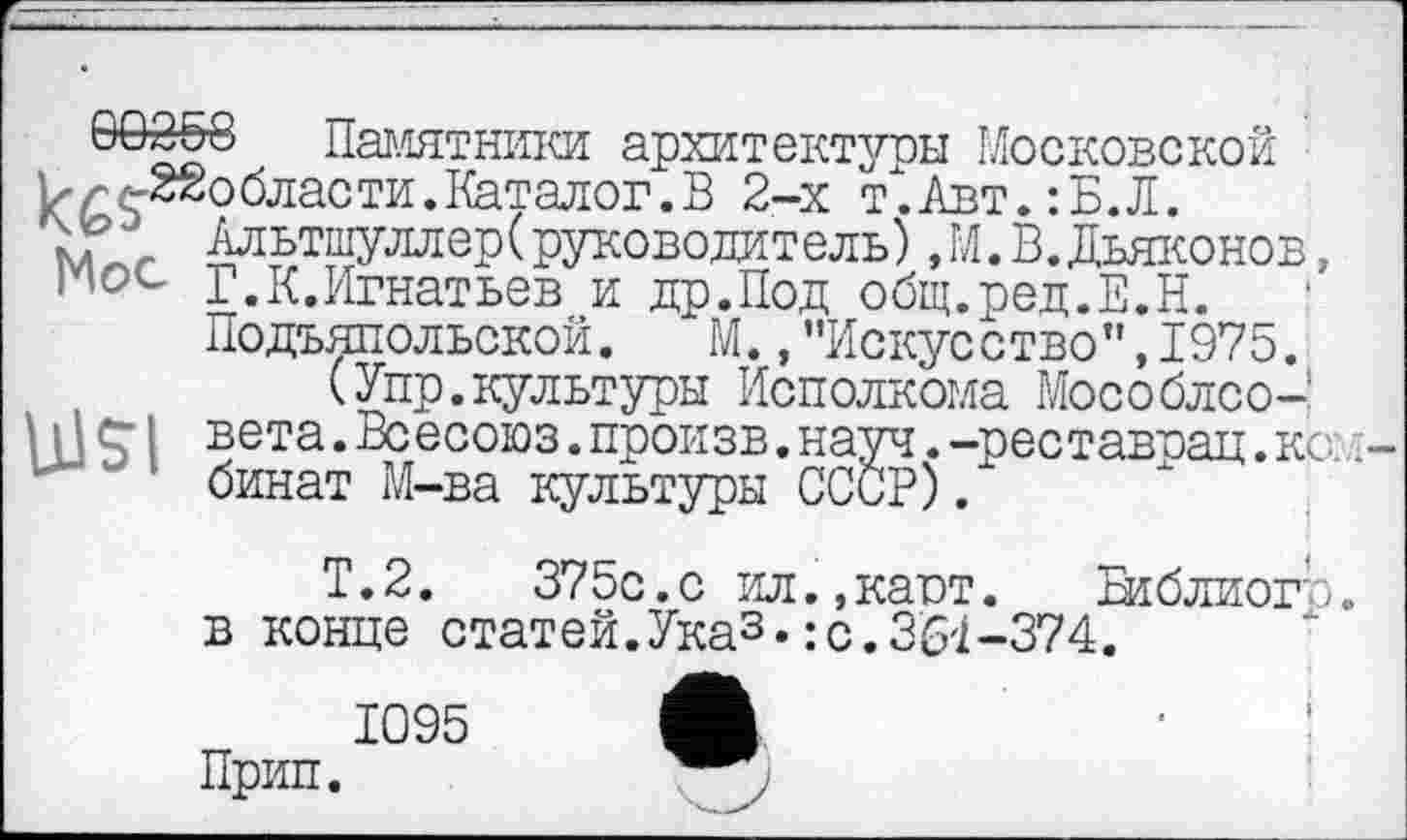 ﻿öö3o8 Памятники архитектуры Московской W ^области. Каталог. В 2-х т'.Авт. :Б.Л.
_ Альтшуллер(руководитель),М.В.Дьяконов, Г.К.Игнатьев и др.Под общ.ред.Е.Н. Подъяпольской. М.,"Искусство”,1975.
(Упр.культуры Исполкома Мособлсо-UJSI вета. Вс есоюз. произв. науч. -реставвац. ко:
' бинат М-ва культуры СССР) .
Т.2.	375с.с ил.,кают. Біблиогр
в конце статей.Указ•:с.361-374.
1095 Л
Прип.
Памятники архитектуры Московской Альтшуллер( руководитель) Æ К Дьяконов, Подъяпольской. ""М. ,"Искусство"Д975.
I vTTTX ТЛТТТГТ. гтТТЧТТ Т.4* гч ТТ /Ч ТГТІ» z"\r к М/\лг\Хтгл/\ ‘ КОМ